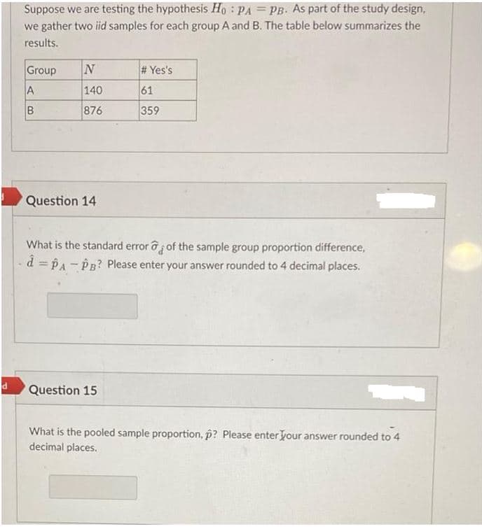 d
Suppose we are testing the hypothesis Ho PA = PB. As part of the study design,
we gather two iid samples for each group A and B. The table below summarizes the
results.
Group
A
B
N
140
876
Question 14
#Yes's
61
359
What is the standard error of the sample group proportion difference,
d = PA - PB? Please enter your answer rounded to 4 decimal places.
Question 15
What is the pooled sample proportion, p? Please enter your answer rounded to 4
decimal places.