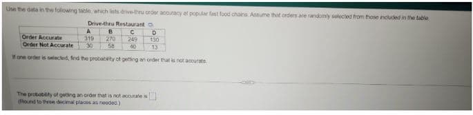 Use the data in the following table, which ists drive-thru order accuracy at popular fast food chains. Assume that orders are randomly selected from those included in the table
Drive-thru Restaurant D
A
С
D
319
249
130
Order Accurate
Order Not Accurate 30
40
13
If one order is selected, find the probability of getting an order that is not accurate.
B
270
58
The probability of getting an order that is not accurate is
(Flound to three decimal places as needed.)