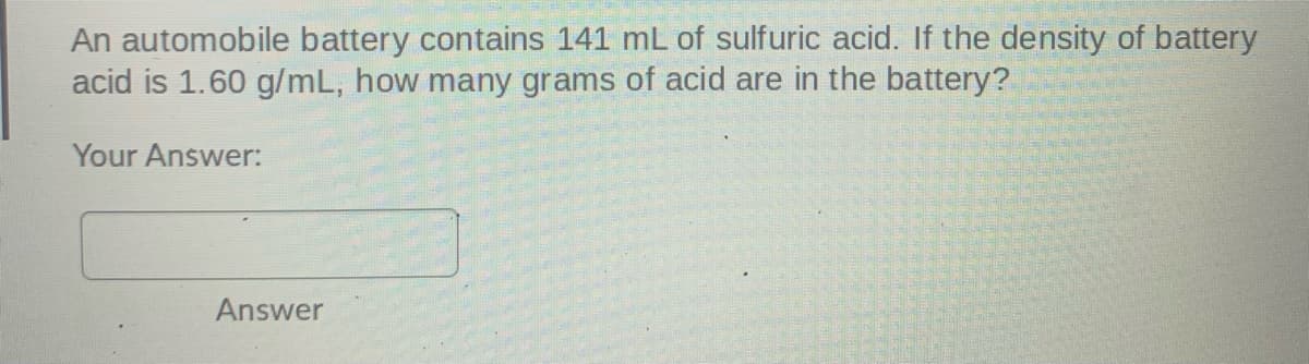 An automobile battery contains 141 mL of sulfuric acid. If the density of battery
acid is 1.60 g/mL, how many grams of acid are in the battery?
Your Answer:
Answer
