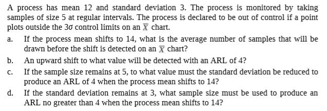 A process has mean 12 and standard deviation 3. The process is monitored by taking
samples of size 5 at regular intervals. The process is declared to be out of control if a point
plots outside the 30 control limits on an X chart.
If the process mean shifts to 14, what is the average number of samples that will be
drawn before the shift is detected on an X chart?
b.
a.
An upward shift to what value will be detected with an ARL of 4?
If the sample size remains at 5, to what value must the standard deviation be reduced to
C.
produce an ARL of 4 when the process mean shifts to 14?
d.
If the standard deviation remains at 3, what sample size must be used to produce an
ARL no greater than 4 when the process mean shifts to 14?
