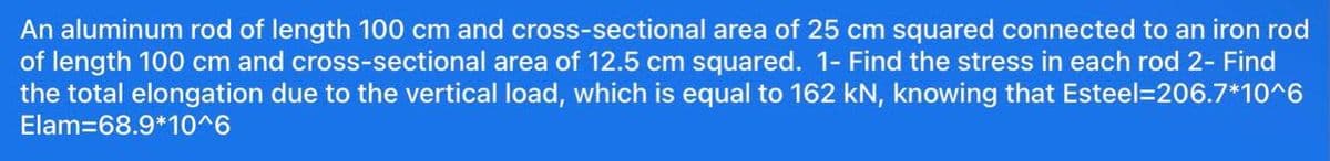 An aluminum rod of length 100 cm and cross-sectional area of 25 cm squared connected to an iron rod
of length 100 cm and cross-sectional area of 12.5 cm squared. 1-Find the stress in each rod 2- Find
the total elongation due to the vertical load, which is equal to 162 kN, knowing that Esteel=206.7*10^6
Elam=68.9*10^6
