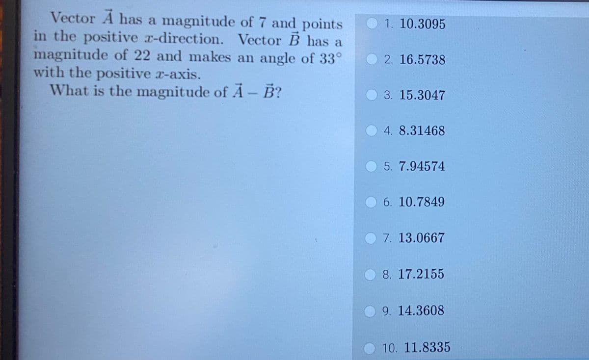 Vector A has a magnitude of 7 and points
in the positive x-direction. Vector B has a
magnitude of 22 and makes an angle of 33°
with the positive z-axis.
What is the magnitude of A- B?
t
1. 10.3095
2. 16.5738
3. 15.3047
4. 8.31468
5. 7.94574
6. 10.7849
7. 13.0667
8. 17.2155
9. 14.3608
10. 11.8335