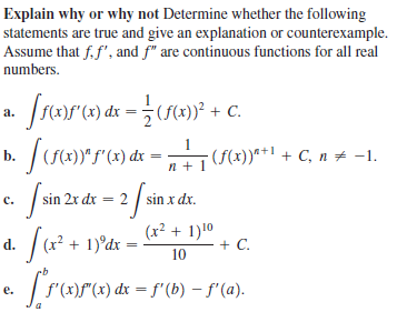 Explain why or why not Determine whether the following
statements are true and give an explanation or counterexample.
Assume that f. f', and f" are continuous functions for all real
numbers.
C.
a.
b. /(s4)""(2) dx = , (S(4})*1 + C, n + -1.
sin 2x dx = 2 / sin x dx.
с.
d. (x? + 1)°dx =
(x² + 1)10
+ C.
10
e. / f'(x)f"(x) dx = f"(b) – f'(a).
