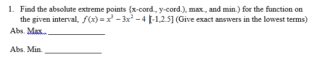 1. Find the absolute extreme points {x-cord., y-cord.), max., and min.) for the function on
the given interval, f(x)=x - 3x -4 [-1,2.5] (Give exact answers in the lowest terms)
Abs. Max.
Abs. Min.
