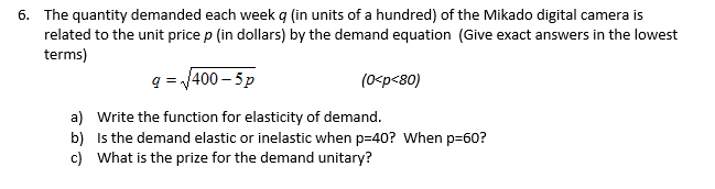 6. The quantity demanded each week q (in units of a hundred) of the Mikado digital camera is
related to the unit price p (in dollars) by the demand equation (Give exact answers in the lowest
terms)
q = 400 – 5p
(0<p<80)
a) Write the function for elasticity of demand.
b) Is the demand elastic or inelastic when p=40? When p=60?
c) What is the prize for the demand unitary?
