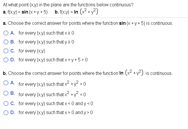 At what point (x,y) in the plane are the functions below continuous?
a. f(x,y) = sin (x+y + 5)
b. f(x.y) = In (x2 + y?)
a. Choose the correct answer for points where the function sin (x +y+ 5) is continuous.
O A. for every (x,y) such that x20
B. for every (xy) such that y2 0
C. for every (x.y)
D. for every (x.y) such that x+ y +5>0
b. Choose the correct answer for points where the function In (x² +y) is continuous.
O A. for every (xy) such that x² +y >0
O B. for every (xy) such that x² +y? <0
C. for every (x,y) such that x< 0 and y <0
D. for every (xy) such that x> 0 and y> 0
