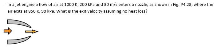 In a jet engine a flow of air at 1000 K, 200 kPa and 30 m/s enters a nozzle, as shown in Fig. P4.23, where the
air exits at 850 K, 90 kPa. What is the exit velocity assuming no heat loss?