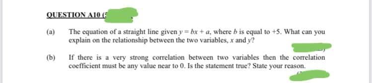 QUESTION A10 (5
The equation of a straight line given y = bx + a, where b is equal to +5. What can you
explain on the relationship between the two variables, x and y?
(a)
(b)
If there is a very strong correlation between two variables then the correlation
coefficient must be any value near to 0. Is the statement true? State your reason.