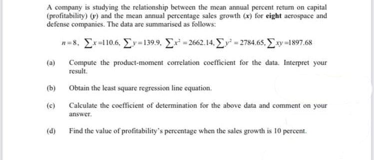 A company is studying the relationship between the mean annual percent return on capital
(profitability) (y) and the mean annual percentage sales growth (x) for eight acrospace and
defense companies. The data are summarised as follows:
n=8, Σχ=1106, Σv=1399, Στ΄ = 2662.14, Στ’ = 2784.65, Σαν =1897.68
(a)
(b)
(d)
Compute the product-moment correlation coefficient for the data. Interpret your
result.
Obtain the least square regression line equation.
Calculate the coefficient of determination for the above data and comment on your
answer.
Find the value of profitability's percentage when the sales growth is 10 percent.