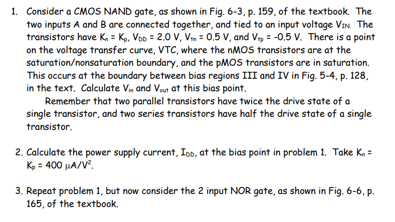 1. Consider a CMOS NAND gate, as shown in Fig. 6-3, p. 159, of the textbook. The
two inputs A and B are connected together, and tied to an input voltage VIN. The
transistors have Kn = Kp, VDD = 2.0 V, Vtn = 0.5 V, and Vtp = -0.5 V. There is a point
on the voltage transfer curve, VTC, where the NMOS transistors are at the
saturation/nonsaturation boundary, and the PMOS transistors are in saturation.
This occurs at the boundary between bias regions III and IV in Fig. 5-4, p. 128,
in the text. Calculate Vin and Vout at this bias point.
Remember that two parallel transistors have twice the drive state of a
single transistor, and two series transistors have half the drive state of a single
transistor.
2. Calculate the power supply current, IDD, at the bias point in problem 1. Take Kn =
Kp = 400 µA/V².
3. Repeat problem 1, but now consider the 2 input NOR gate, as shown in Fig. 6-6, p.
165, of the textbook.
