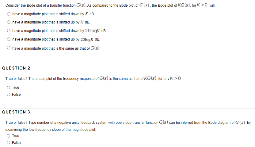 Consider the Bode plot of a transfer function G(s). As compared to the Bode plot of G (s), the Bode plot of KG(s), for K > 0, wil.
O have a magnitude plot that is shifted down by K dB.
have a magnitude plot that is shifted up by K dB.
have a magnitude plot that is shifted down by 20logk dB.
have a magnitude plot that is shifted up by 20logK dB.
O have a magnitude plot that is the same as that of G(s)
QUESTION 2
True or false? The phase plot of the frequency response of G(s) is the same as that of KG(s), for any K>0.
O True
False
QUESTION 3
True or false? Type number of a negative unity feedback system with open loop-transfer function G(s) can be inferred from the Bode diagram of G (s) by
examining the low-frequency slope of the magnitude plot.
O True
False
