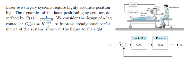 Cter
Laser eye surgery systems require highly accurate position-
ing. The dynamics of the laser positioning system are de-
scribed by G(s) = 12: We consider the design of a lag
controller G.(s) = Kst3, to improve steady-state perfor-
mance of the system, shown in the figure to the right.
La
Pa
Controller
Process
R(s)
GAS)
G(s)
Y(s)
