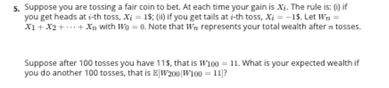 5. Suppose you are tossing a fair coin to bet. At each time your gain is Xi. The rule is: (0) if
you get heads at i-th toss, Xi = 1$; (ii) if you get tails at i-th toss, Xi = -1$. Let Wn =
X1+ X2 + .+ Xn with Wo = 0. Note that Wn represents your total wealth after n tosses.
Suppose after 100 tosses you have 11$, that is W100 = 11. What is your expected wealth if
you do another 100 tosses, that is E[W200|W100 = 11]?
