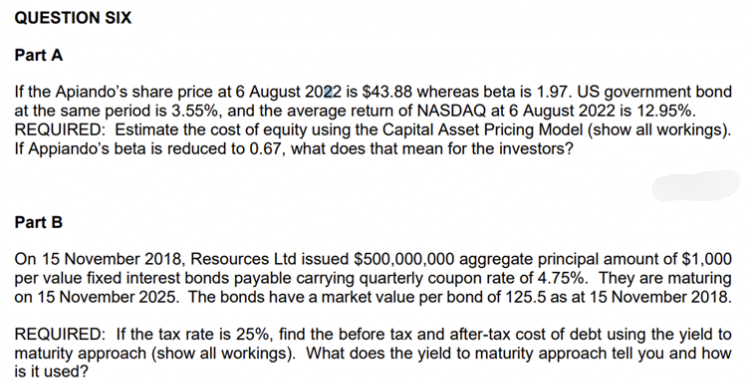 QUESTION SIX
Part A
If the Apiando's share price at 6 August 2022 is $43.88 whereas beta is 1.97. US government bond
at the same period is 3.55%, and the average return of NASDAQ at 6 August 2022 is 12.95%.
REQUIRED: Estimate the cost of equity using the Capital Asset Pricing Model (show all workings).
If Appiando's beta is reduced to 0.67, what does that mean for the investors?
Part B
On 15 November 2018, Resources Ltd issued $500,000,000 aggregate principal amount of $1,000
per value fixed interest bonds payable carrying quarterly coupon rate of 4.75%. They are maturing
on 15 November 2025. The bonds have a market value per bond of 125.5 as at 15 November 2018.
REQUIRED: If the tax rate is 25%, find the before tax and after-tax cost of debt using the yield to
maturity approach (show all workings). What does the yield to maturity approach tell you and how
is it used?