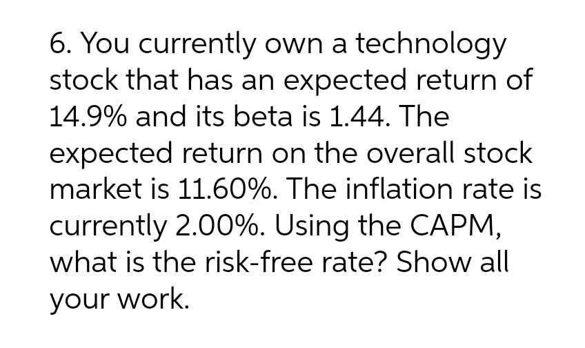 6. You currently own a technology
stock that has an expected return of
14.9% and its beta is 1.44. The
expected return on the overall stock
market is 11.60%. The inflation rate is
currently 2.00%. Using the CAPM,
what is the risk-free rate? Show all
your work.