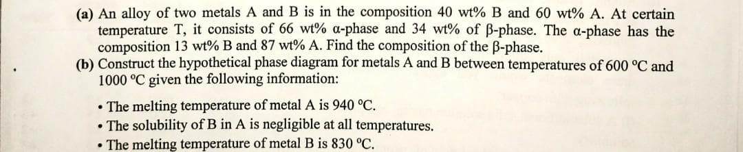 (a) An alloy of two metals A and B is in the composition 40 wt% B and 60 wt% A. At certain
temperature T, it consists of 66 wt% a-phase and 34 wt% of ß-phase. The a-phase has the
composition 13 wt% B and 87 wt% A. Find the composition of the B-phase.
(b) Construct the hypothetical phase diagram for metals A and B between temperatures of 600 °C and
1000 °C given the following information:
• The melting temperature of metal A is 940 °C.
• The solubility of B in A is negligible at all temperatures.
• The melting temperature of metal B is 830 °C.