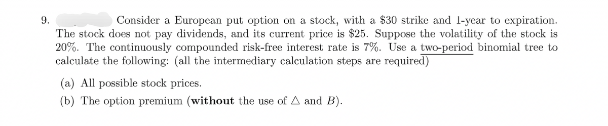 9.
Consider a European put option on a stock, with a $30 strike and 1-year to expiration.
The stock does not pay dividends, and its current price is $25. Suppose the volatility of the stock is
20%. The continuously compounded risk-free interest rate is 7%. Use a two-period binomial tree to
calculate the following: (all the intermediary calculation steps are required)
(a) All possible stock prices.
(b) The option premium (without the use of A and B).