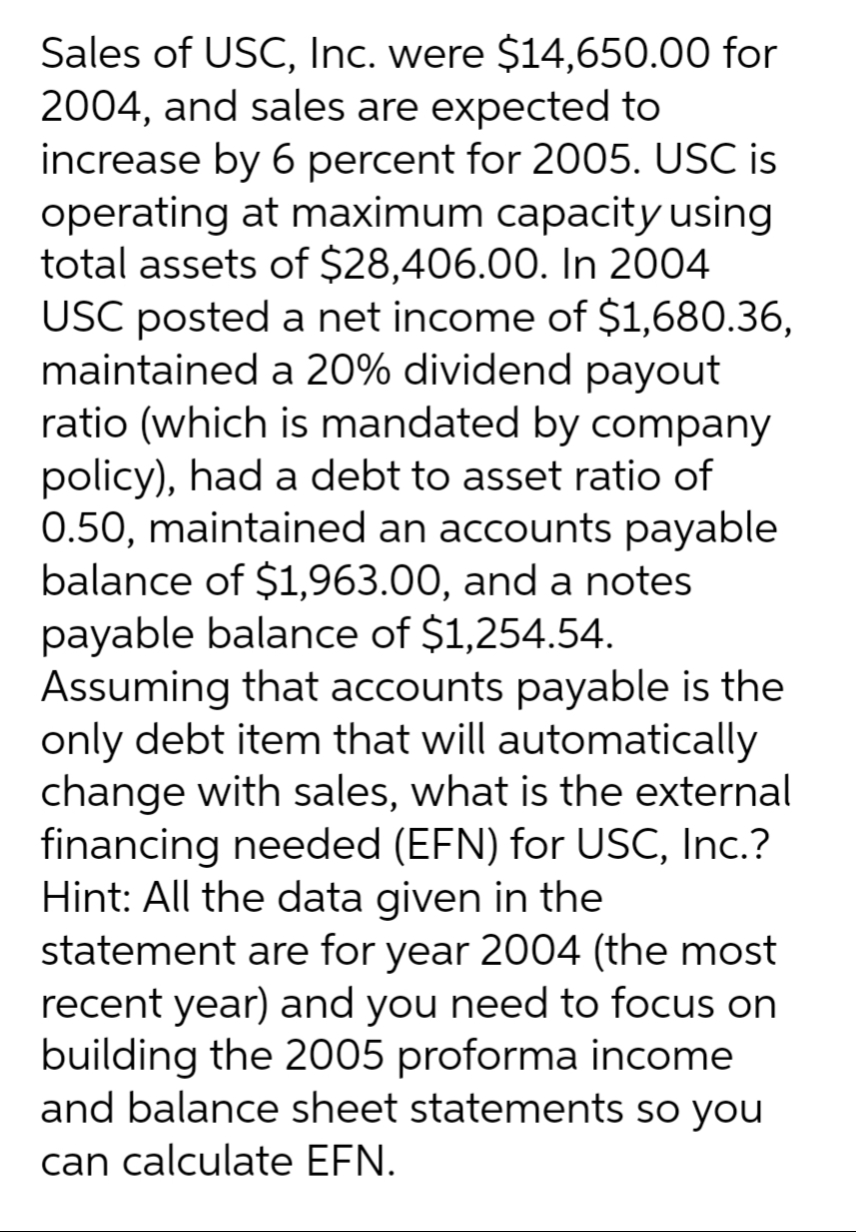 Sales of USC, Inc. were $14,650.00 for
2004, and sales are expected to
increase by 6 percent for 2005. USC is
operating at maximum capacity using
total assets of $28,406.00. In 2004
USC posted a net income of $1,680.36,
maintained a 20% dividend payout
ratio (which is mandated by company
policy), had a debt to asset ratio of
0.50, maintained an accounts payable
balance of $1,963.00, and a notes
payable balance of $1,254.54.
Assuming that accounts payable is the
only debt item that will automatically
change with sales, what is the external
financing needed (EFN) for USC, Inc.?
Hint: All the data given in the
statement are for year 2004 (the most
recent year) and you need to focus on
building the 2005 proforma income
and balance sheet statements so you
can calculate EFN.