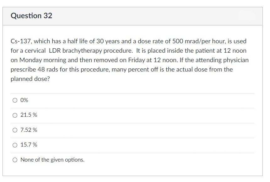 Question 32
Cs-137, which has a half life of 30 years and a dose rate of 500 mrad/per hour, is used
for a cervical LDR brachytherapy procedure. It is placed inside the patient at 12 noon
on Monday morning and then removed on Friday at 12 noon. If the attending physician
prescribe 48 rads for this procedure, many percent off is the actual dose from the
planned dose?
0%
O 21.5%
O 7.52 %
O 15.7%
O None of the given options.