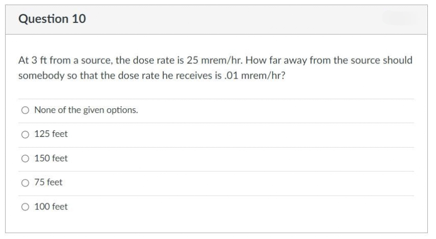 Question 10
At 3 ft from a source, the dose rate is 25 mrem/hr. How far away from the source should
somebody so that the dose rate he receives is .01 mrem/hr?
O None of the given options.
O 125 feet
O 150 feet
O 75 feet
O 100 feet