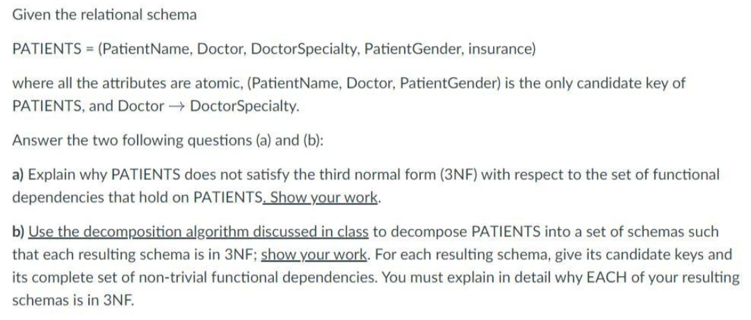 Given the relational schema
PATIENTS = (Patient Name, Doctor, DoctorSpecialty, PatientGender, insurance)
where all the attributes are atomic, (PatientName, Doctor, PatientGender) is the only candidate key of
PATIENTS, and Doctor DoctorSpecialty.
Answer the two following questions (a) and (b):
a) Explain why PATIENTS does not satisfy the third normal form (3NF) with respect to the set of functional
dependencies that hold on PATIENTS. Show your work.
b) Use the decomposition algorithm discussed in class to decompose PATIENTS into a set of schemas such
that each resulting schema is in 3NF; show your work. For each resulting schema, give its candidate keys and
its complete set of non-trivial functional dependencies. You must explain in detail why EACH of your resulting
schemas is in 3NF.