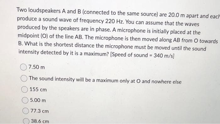 Two loudspeakers A and B (connected to the same source) are 20.0 m apart and each
produce a sound wave of frequency 220 Hz. You can assume that the waves
produced by the speakers are in phase. A microphone is initially placed at the
midpoint (O) of the line AB. The microphone is then moved along AB from O towards
B. What is the shortest distance the microphone must be moved until the sound
intensity detected by it is a maximum? [Speed of sound = 340 m/s]
7.50 m
The sound intensity will be a maximum only at O and nowhere else
155 cm
5.00 m
77.3 cm
38.6 cm