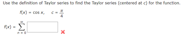 Use the definition of Taylor series to find the Taylor series (centered at c) for the function.
f(x)
= cos X,
C =
4
f(x)
Σ
=
n = 0
