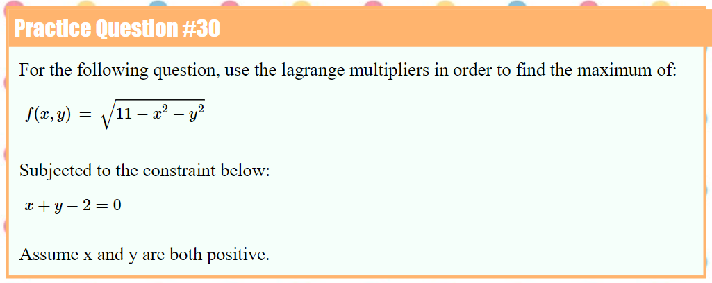 Practice Question #30
For the following question, use the lagrange multipliers in order to find the maximum of:
f(x, y)
V
11
- x2 – y?
Subjected to the constraint below:
x + y – 2 = 0
Assume x and y are both positive.
