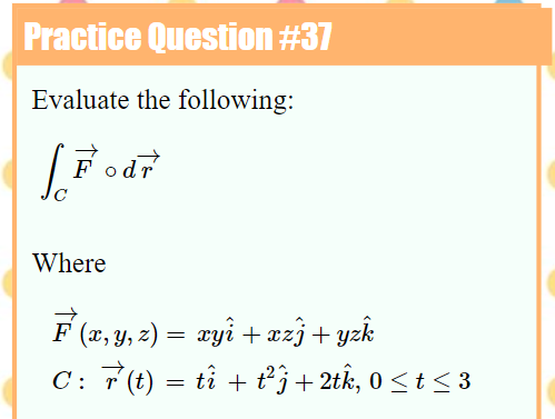 Practice Question #37
Evaluate the following:
Fodr
Where
F (2, y, z) = æyi + æzj + yzk
C: 7 (t) = tî + t²j+ 2tk, 0 < t < 3
