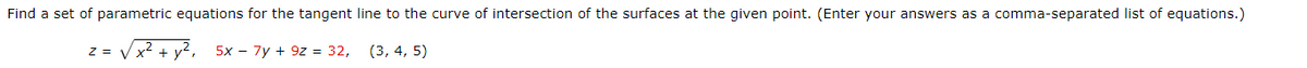 Find a set of parametric equations for the tangent line to the curve of intersection of the surfaces at the given point. (Enter your answers as a comma-separated list of equations.)
Vx² + y², 5x - 7y + 9z = 32,
(3, 4, 5)
Z =

