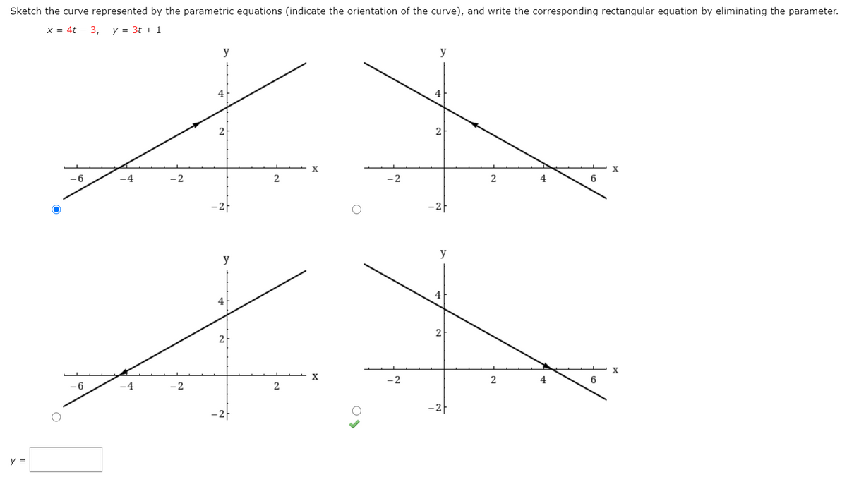 Sketch the curve represented by the parametric equations (indicate the orientation of the curve), and write the corresponding rectangular equation by eliminating the parameter.
x = 4t – 3,
y = 3t + 1
y
y
4
4
2
2
-6
.4
-2
4
6
–2F
-2-
y
y
4
2
X
-2
2
4
6
-6
-4
2
–2}
-2F
y =
21
