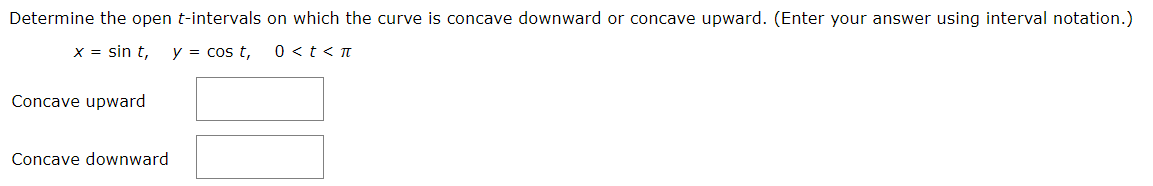 **Determine the open \( t \)-intervals on which the curve is concave downward or concave upward. (Enter your answer using interval notation.)**

Given:
\[ x = \sin t, \quad y = \cos t, \quad 0 < t < \pi \]

- **Concave upward**: [Enter interval here]
  
- **Concave downward**: [Enter interval here]