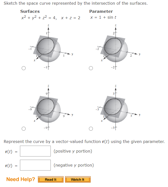 Sketch the space curve represented by the intersection of the surfaces.
Surfaces
Parameter
x2 + y2 + z2 = 4, x + z = 2
x = 1 + sin t
-2f
-3t
Represent the curve by a vector-valued function r(t) using the given parameter.
r(t)
(positive y portion)
r(t)
(negative y portion)
Need Help?
Watch It
Read It
