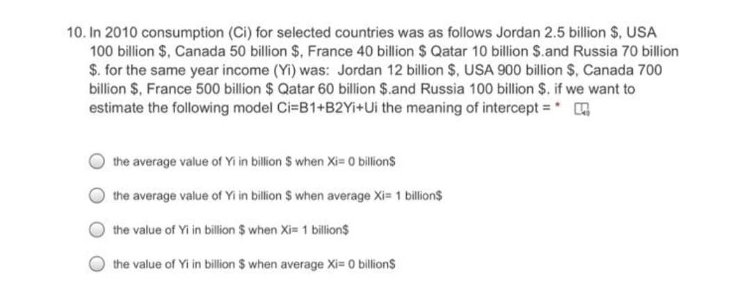 10. In 2010 consumption (Ci) for selected countries was as follows Jordan 2.5 billion $, USA
100 billion $, Canada 50 billion $, France 40 billion $ Qatar 10 billion $.and Russia 70 billion
$. for the same year income (Yi) was: Jordan 12 billion $, USA 900 billion $, Canada 700
billion $, France 500 billion $ Qatar 60 billion $.and Russia 100 billion $. if we want to
estimate the following model Ci=B1+B2YI+Ui the meaning of intercept =
the average value of Yi in billion $ when Xi= 0 billionS
the average value of Yi in billion $ when average Xi= 1 billion$
the value of Yi in billion $ when Xi= 1 billion$
the value of Yi in billion $ when average Xi- 0 billion$
O O OO
