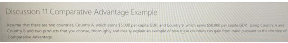 Discussion 11 Comparative Advantage Example
Assume that there are two countries, Country A which earns $5,000 per capita GDP, and Country 8, which earns $50.000 per capita GOP. Using Country A and
Country B and two products that you choose, thoroughly and clearly explain an example of how these countries can gain from trade pursuant to the doctrine of
Comparative Advantage.
