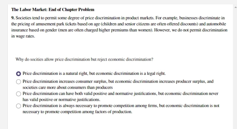 The Labor Market: End of Chapter Problem
9. Societies tend to permit some degree of price discrimination in product markets. For example, businesses discriminate in
the pricing of amusement park tickets based on age (children and senior citizens are often offered discounts) and automobile
insurance based on gender (men are often charged higher premiums than women). However, we do not permit discrimination
in wage rates.
Why do socities allow price discrimination but reject economic discrimination?
Price discrimination is a natural right, but economic discrimination is a legal right.
Price discrimination increases consumer surplus, but economic discrimination increases producer surplus, and
societies care more about consumers than producers
Price discrimination can have both valid positive and normative justifications, but economic discrimination never
has valid positive or normative justifications.
Price discrimination is always necessary to promote competition among firms, but economic discrimination is not
necessary to promote competition among factors of production.
