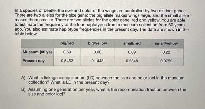 In a species of beetle, the size and color of the wings are controlled by two distinct genes.
There are two alleles for the size gene: the big allele makes wings large, and the small allele
makes them smaller. There are two alleles for the color gene: red and yellow. You are able
to estimate the frequency of the four haplotypes from a museum collection from 60 years
ago. You also estimate haplotype frequencies in the present day. The data are shown in the
table below.
Museum (60 ya)
Present day
big/red
0.69
0.5452
big/yellow
0.00
0.1448
small/red
0.09
0.2348
small/yellow
0.22
0.0752
A) What is linkage disequilibrium (LD) between the size and color loci in the museum
collection? What is LD in the present day?
B) Assuming one generation per year, what is the recombination fraction between the
size and color loci?