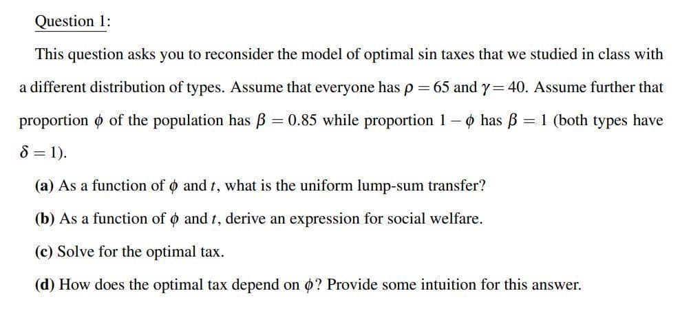 Question 1:
This question asks you to reconsider the model of optimal sin taxes that we studied in class with
a different distribution of types. Assume that everyone has p
65 and y= 40. Assume further that
proportion o of the population has B = 0.85 while proportion 1– o has B = 1 (both types have
8 = 1).
(a) As a function of o and t, what is the uniform lump-sum transfer?
(b) As a function of o and t, derive an expression for social welfare.
(c) Solve for the optimal tax.
(d) How does the optimal tax depend on ø? Provide some intuition for this answer.
