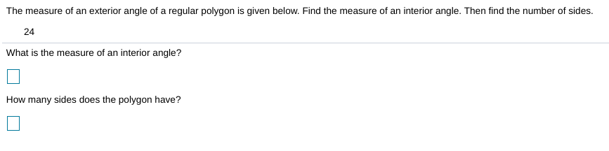 The measure of an exterior angle of a regular polygon is given below. Find the measure of an interior angle. Then find the number of sides.
24
What is the measure of an interior angle?
How many sides does the polygon have?
