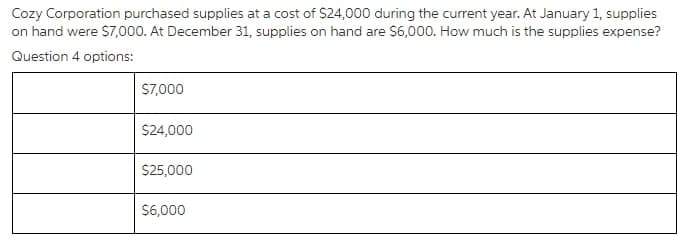 Cozy Corporation purchased supplies at a cost of $24,000 during the current year. At January 1, supplies
on hand were $7,000. At December 31, supplies on hand are $6,000. How much is the supplies expense?
Question 4 options:
S7,000
$24,000
$25,000
$6,000
