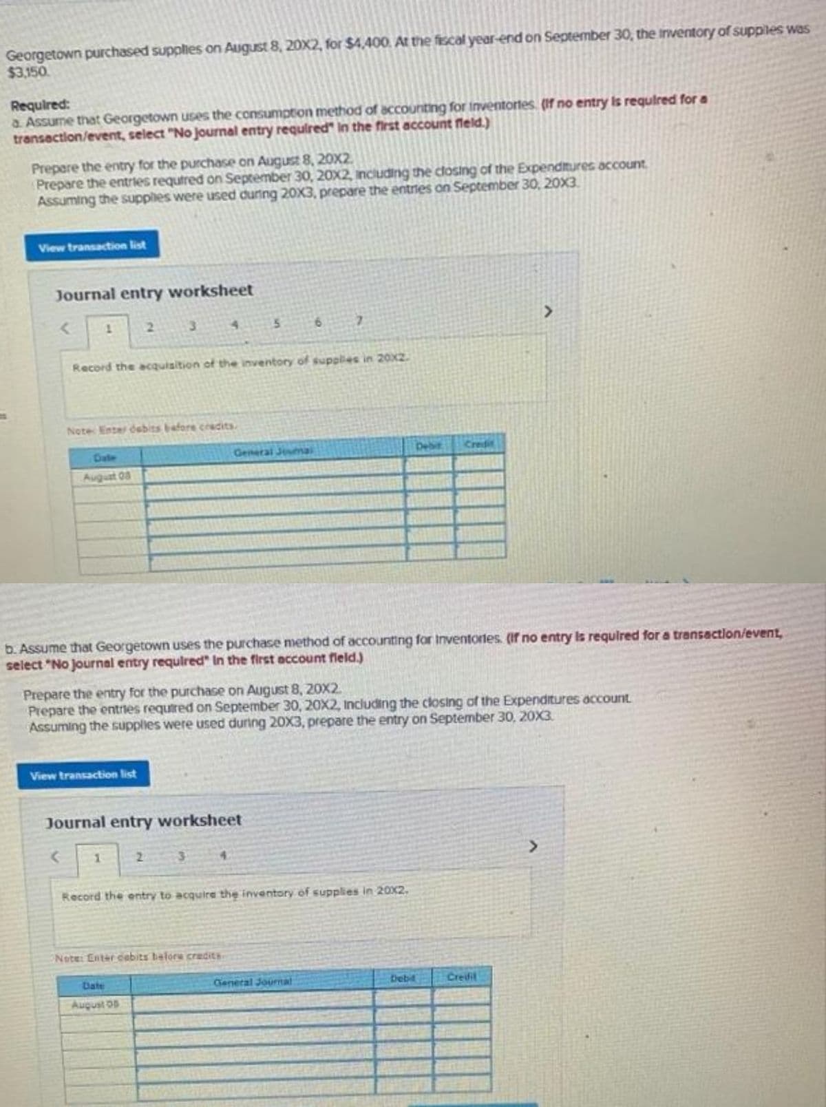 Georgetown purchased supplies on August 8, 20X2, for $4,400. At the fiscal year-end on September 30, the inventory of suppiles was
$3,150.
Required:
a Assume that Georgetown uses the consumption method of accounting for inventortes. (If no entry is r
transaction/event, select "No journal entry required" in the first account field.)
Prepare the entry for the purchase on August 8, 20x2.
Prepare the entries required on September 30, 20x2, including the closing of the Expenditures account.
Assuming the supplies were used during 20X3, prepare the entries on September 30, 20X3.
View transaction list
Journal entry worksheet
< 1
Date
August 03
3
Record the acquisition of the inventory of supplies in 20x2.
Note Enter debits before credits.
4
View transaction list
5
General Joumai
Journal entry worksheet
Note: Enter cebits before credits
August 05
b. Assume that Georgetown uses the purchase method of accounting for Inventories. (if no entry is required for a transaction/event,
select "No journal entry required" In the first account field.)
Prepare the entry for the purchase on August 8, 20x2.
Prepare the entries required on September 30, 20X2, including the closing of the Expenditures account.
Assuming the supplies were used during 20X3, prepare the entry on September 30, 20X3.
Record the entry to acquire the inventory of supplies in 20x2.
Credit
General Journal
s required for a
Debit
>
Creifil