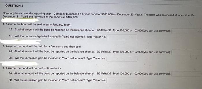 QUESTION 5
Company has a calendar reporting year. Company purchased a 6-year bond for $100,000 on December 20, Year3. The bond was purchased at face value. On
December 31, Year3 the fair value of the bond was $102,000.
1. Assume the bond will be sold in early January, Year4.
1A. At what amount will the bond be reported on the balance sheet at 12/31/Year3? Type 100,000 or 102,000(you can use commas).
18. Will the unrealized gain be included in Year3 net income? Type Yes or No. |
2. Assume the bond will be held for a few years and then sold.
2A. At what amount will the bond be reported on the balance sheet at 12/31/Year3? Type 100,000 or 102,000(you can use commas).
2B. Will the unrealized gain be included in Year3 net income? Type Yes or No.
3. Assume the bond will be held until maturity.
3A. At what amount will the bond be reported on the balance sheet at 12/31/Year3? Type 100,000 or 102,000(you can use commas).
38. Will the unrealized gain be included in Year3 net income? Type Yes or No.