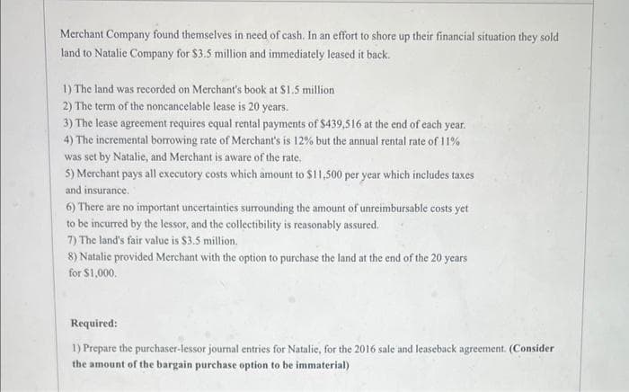 Merchant Company found themselves in need of cash. In an effort to shore up their financial situation they sold
land to Natalie Company for $3.5 million and immediately leased it back.
1) The land was recorded on Merchant's book at $1.5 million
2) The term of the noncancelable lease is 20 years.
3) The lease agreement requires equal rental payments of $439,516 at the end of each year.
4) The incremental borrowing rate of Merchant's is 12% but the annual rental rate of 11%
was set by Natalie, and Merchant is aware of the rate.
5) Merchant pays all executory costs which amount to $11,500 per year which includes taxes
and insurance.
6) There are no important uncertainties surrounding the amount of unreimbursable costs yet
to be incurred by the lessor, and the collectibility is reasonably assured.
7) The land's fair value is $3.5 million.
8) Natalie provided Merchant with the option to purchase the land at the end of the 20 years
for $1,000.
Required:
1) Prepare the purchaser-lessor journal entries for Natalie, for the 2016 sale and leaseback agreement. (Consider
the amount of the bargain purchase option to be immaterial)