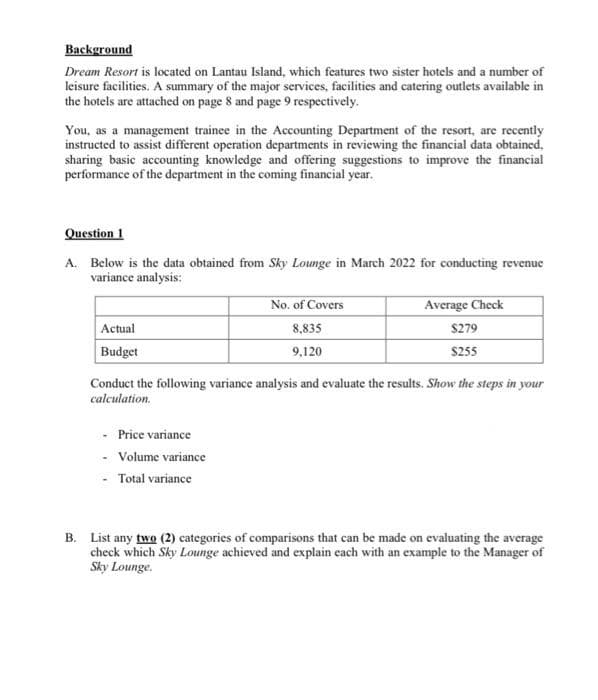 Background
Dream Resort is located on Lantau Island, which features two sister hotels and a number of
leisure facilities. A summary of the major services, facilities and catering outlets available in
the hotels are attached on page 8 and page 9 respectively.
You, as a management trainee in the Accounting Department of the resort, are recently
instructed to assist different operation departments in reviewing the financial data obtained,
sharing basic accounting knowledge and offering suggestions to improve the financial
performance of the department in the coming financial year.
Question 1
A. Below is the data obtained from Sky Lounge in March 2022 for conducting revenue
variance analysis:
Actual
Budget
No. of Covers
8,835
9,120
- Price variance
- Volume variance
- Total variance
Average Check
$279
$255
Conduct the following variance analysis and evaluate the results. Show the steps in your
calculation.
B. List any two (2) categories of comparisons that can be made on evaluating the average
check which Sky Lounge achieved and explain each with an example to the Manager of
Sky Lounge.