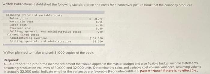 Walton Publications established the following standard price and costs for a hardcover picture book that the company produces.
Standard price and variable costs
Sales price
Materials cost
Labor cost
Overhead cost
Selling, general, and administrative costs)
Planned fixed costs
Manufacturing overhead
Selling, general, and administrative
$36.70
8.90
4.30
5.80
7.00
$131,000
52,000
Walton planned to make and sell 31,000 copies of the book.
Required:
a.-d. Prepare the pro forma income statement that would appear in the master budget and also flexible budget income statements,
assuming production volumes of 30,000 and 32,000 units. Determine the sales and variable cost volume variances, assuming volume
is actually 32,000 units. Indicate whether the variances are favorable (F) or unfavorable (U). (Select "None" if there is no effect (i.e..