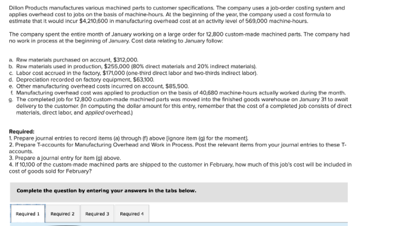 Dillon Products manufactures various machined parts to customer specifications. The company uses a job-order costing system and
applies overhead cost to jobs on the basis of machine-hours. At the beginning of the year, the company used a cost formula to
estimate that it would incur $4,210,600 in manufacturing overhead cost at an activity level of 569,000 machine-hours.
The company spent the entire month of January working on a large order for 12,800 custom-made machined parts. The company had
no work in process at the beginning of January. Cost data relating to January follow:
a. Raw materials purchased on account, $312,000.
b. Raw materials used in production, $255,000 (80% direct materials and 20% indirect materials).
c. Labor cost accrued in the factory, $171,000 (one-third direct labor and two-thirds indirect labor).
d. Depreciation recorded on factory equipment, $63,100.
e. Other manufacturing overhead costs incurred on account, $85,500.
f. Manufacturing overhead cost was applied to production on the basis of 40,680 machine-hours actually worked during the month.
g. The completed job for 12,800 custom-made machined parts was moved into the finished goods warehouse on January 31 to await
delivery to the customer. (In computing the dollar amount for this entry, remember that the cost of a completed job consists of direct
materials, direct labor, and applied overhead.)
Required:
1. Prepare journal entries to record items (a) through (f) above [ignore item (g) for the moment].
2. Prepare T-accounts for Manufacturing Overhead and Work in Process. Post the relevant items from your journal entries to these T-
accounts.
3. Prepare a journal entry for item (g) above.
4. If 10,100 of the custom-made machined parts are shipped to the customer in February, how much of this job's cost will be included in
cost of goods sold for February?
Complete the question by entering your answers in the tabs below.
Required 1 Required 2 Required 3 Required 4