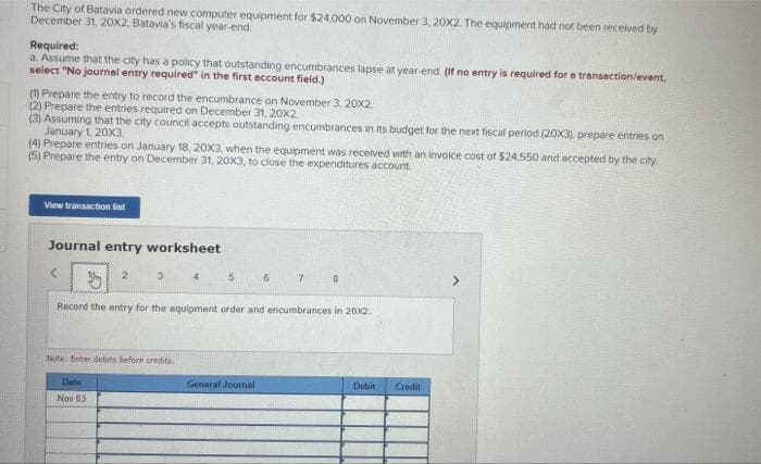 The City of Batavia ordered new computer equipment for $24,000 on November 3, 20X2. The equipment had not been received by
December 31, 20X2, Batavia's fiscal year-end.
Required:
a. Assume that the city has a policy that outstanding encumbrances lapse at year-end. (If no entry is required for a transaction/event,
select "No journal entry required" in the first account field.)
(1) Prepare the entry to record the encumbrance on November 3, 20X2
(2) Prepare the entries required on December 31, 20x2
(3) Assuming that the city council accepts outstanding encumbrances in its budget for the next fiscal period (20X3), prepare entries on
January 1, 20X3
(4) Prepare entries on January 18, 20X3, when the equipment was received with an invoice cost of $24.550 and accepted by the city
(5) Prepare the entry on December 31, 20X3, to close the expenditures account.
View transaction list
Journal entry worksheet
<
2
3
Date
Nov 03
Note: Enter debits before credits.
4
5
6
Record the entry for the equipment order and encumbrances in 20x2.
General Journal
7
8
Debit
Credit