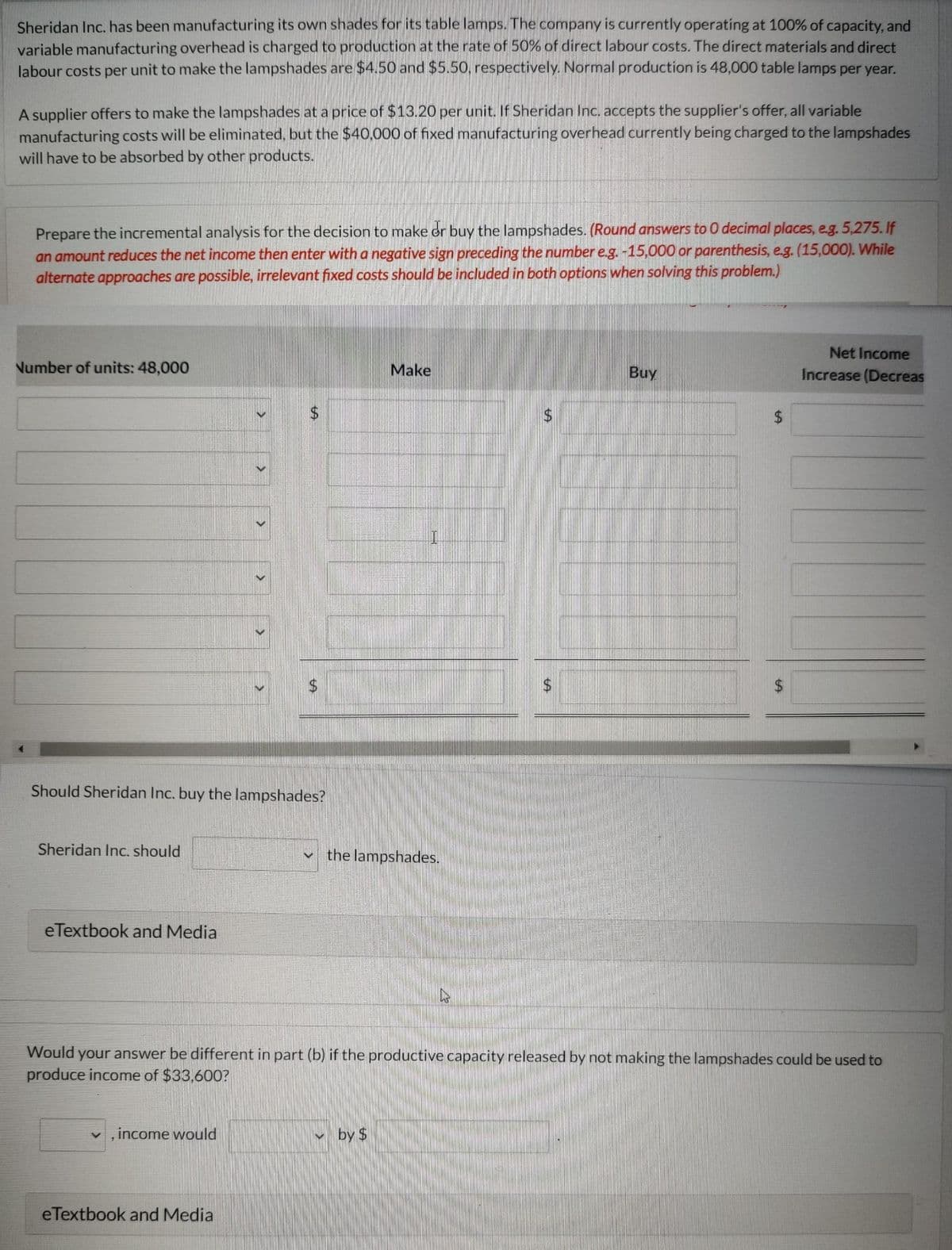 Sheridan Inc. has been manufacturing its own shades for its table lamps. The company is currently operating at 100% of capacity, and
variable manufacturing overhead is charged to production at the rate of 50% of direct labour costs. The direct materials and direct
labour costs per unit to make the lampshades are $4.50 and $5.50, respectively. Normal production is 48,000 table lamps per year.
A supplier offers to make the lampshades at a price of $13.20 per unit. If Sheridan Inc. accepts the supplier's offer, all variable
manufacturing costs will be eliminated, but the $40,000 of fixed manufacturing overhead currently being charged to the lampshades
will have to be absorbed by other products.
Prepare the incremental analysis for the decision to make or buy the lampshades. (Round answers to O decimal places, e.g. 5,275. If
an amount reduces the net income then enter with a negative sign preceding the number e.g. -15,000 or parenthesis, e.g. (15,000). While
alternate approaches are possible, irrelevant fixed costs should be included in both options when solving this problem.)
Number of units: 48,000
Sheridan Inc. should
eTextbook and Media
Should Sheridan Inc. buy the lampshades?
<
, income would
>
eTextbook and Media
$
V
Make
the lampshades.
by $
$
Buy
Would your answer be different in part (b) if the productive capacity released by not making the lampshades could be used to
produce income of $33,600?
$
Net Income
Increase (Decreas