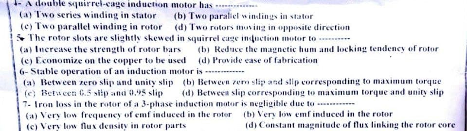 4- A double squirrel-cage induction motor has
(a) Two series winding in stator
(b) Two parallel windings in stator
(c) Two parallel winding in rotor
(d) Two rotors moving in opposite direction
5 The rotor slots are slightly skewed in squirrel cage induction motor to ----------
(a) Increase the strength of rotor bars
(b) Reduce the magnetic hum and locking tendency of rotor
(d) Provide ease of fabrication
(c) Economize on the copper to be used
6- Stable operation of an induction motor is
(a) Between zero slip and unity slip (b) Between zero slip and slip corresponding to maximum torque
(e) Between 6.5 slip and 0.95 slip (d) Between slip corresponding to maximum torque and unity slip
7- Iron loss in the rotor of a 3-phase induction motor is negligible due to
(a) Very low frequency of emf induced in the rotor
(c) Very low flux density in rotor parts
(b) Very low emf induced in the rotor
(d) Constant magnitude of flux linking the rotor core