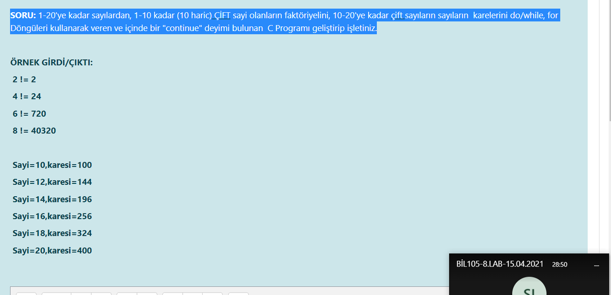 SORU: 1-20'ye kadar sayılardan, 1-10 kadar (10 haric) ÇİFT sayi olanların faktöriyelini, 10-20'ye kadar çift sayıların sayıların karelerini do/while, for
Döngüleri kullanarak veren ve içinde bir "continue" deyimi bulunan C Programı geliştirip işletiniz.
ÖRNEK GİRDİ/ÇIKTI:
2!= 2
4 != 24
6!= 720
8 != 40320
Sayi=10,karesi=100
Sayi=12,karesi=144
Sayi=14,karesi=196
Sayi=16,karesi=256
Sayi=18,karesi=324
Sayi=20,karesi=400
BİL105-8.LAB-15.04.2021
28:50

